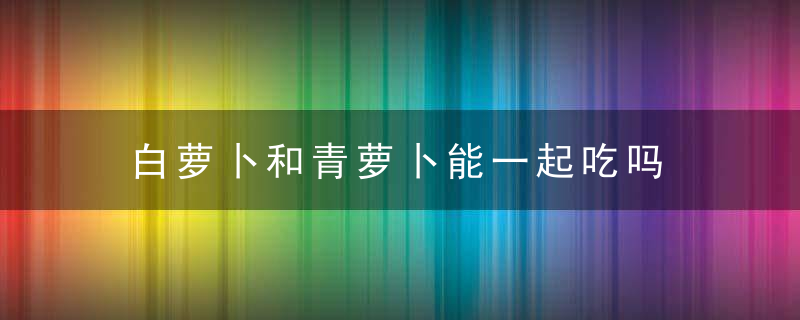 白萝卜和青萝卜能一起吃吗 白萝卜和青萝卜是否可以一起吃